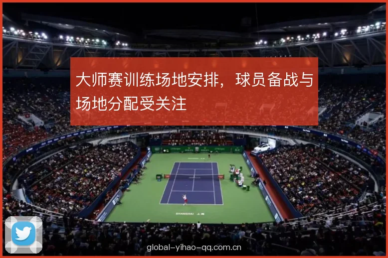 大师赛训练场地安排，球员备战与场地分配受关注